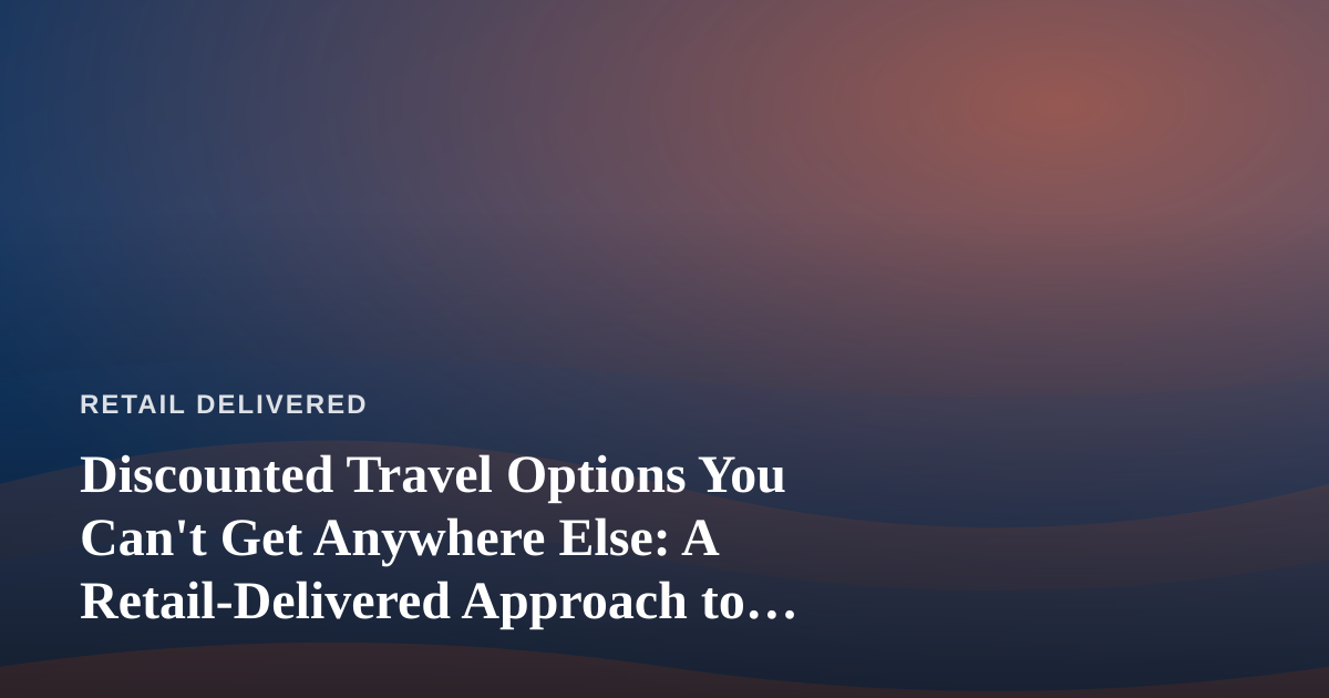 Discounted Travel Options You Can’t Get Anywhere Else: A Retail-Delivered Approach to Booking Smarter