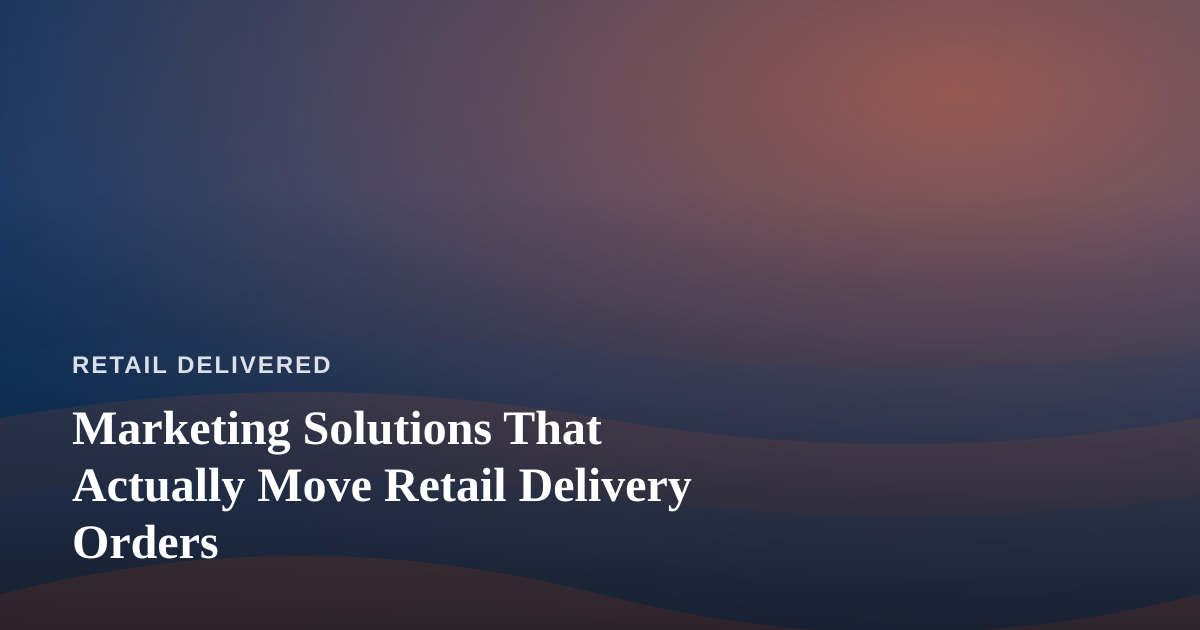 Marketing Solutions That Actually Move Retail Delivery Orders