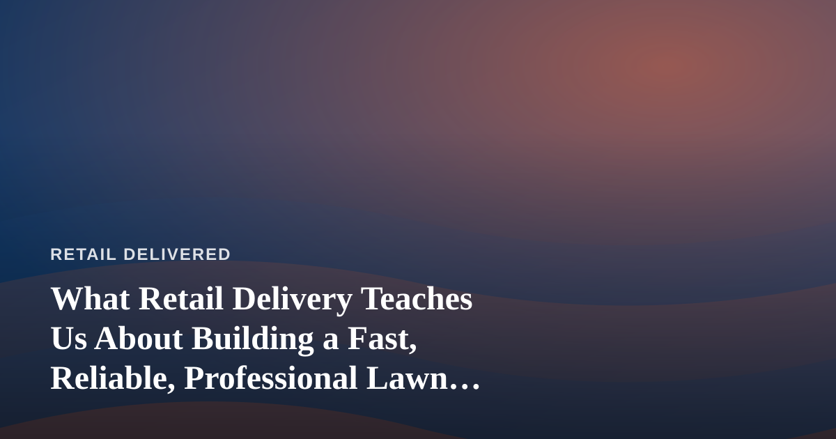 What Retail Delivery Teaches Us About Building a Fast, Reliable, Professional Lawn Care Company