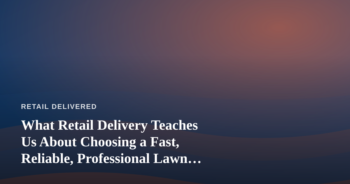 What Retail Delivery Teaches Us About Choosing a Fast, Reliable, Professional Lawn Care Company