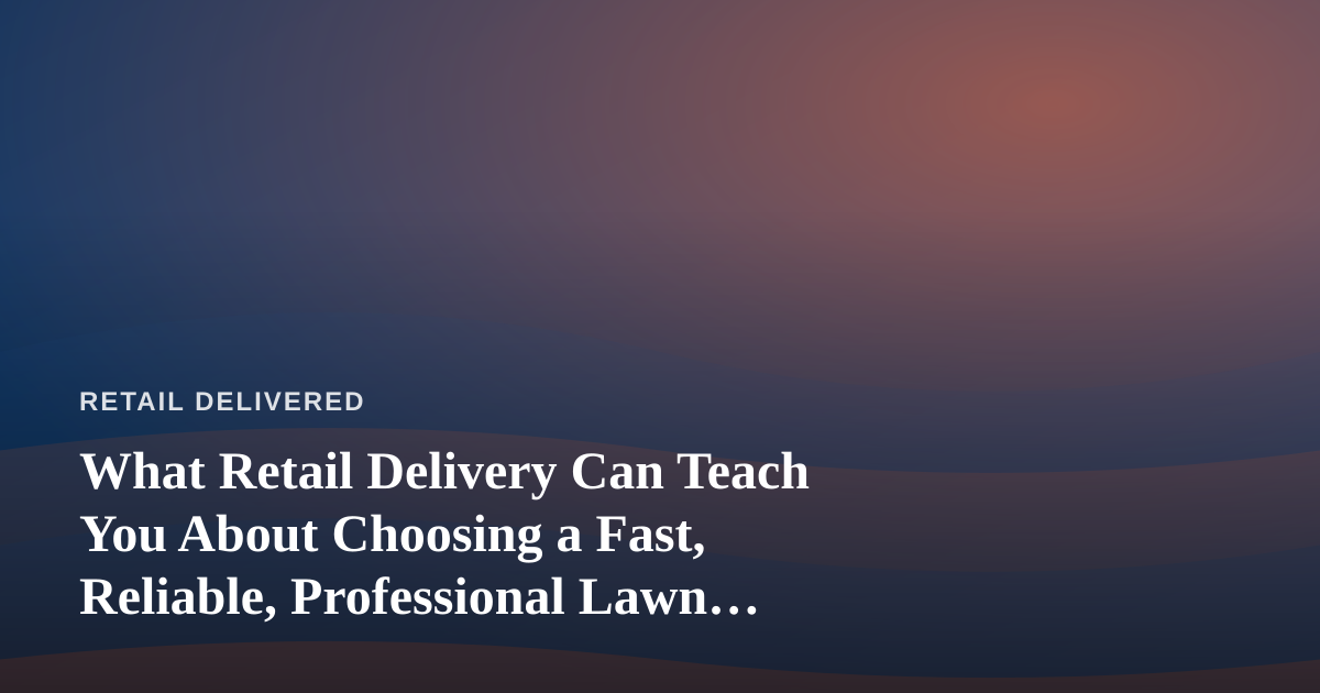 What Retail Delivery Can Teach You About Choosing a Fast, Reliable, Professional Lawn Care Company