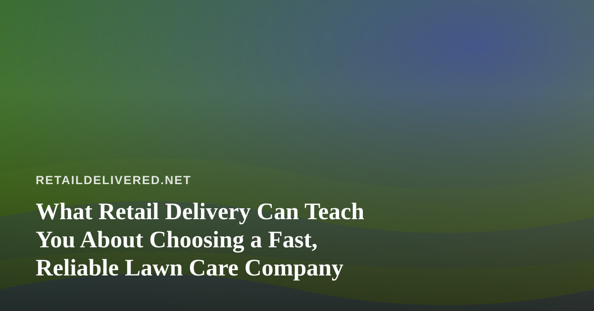 What Retail Delivery Can Teach You About Choosing a Fast, Reliable Lawn Care Company