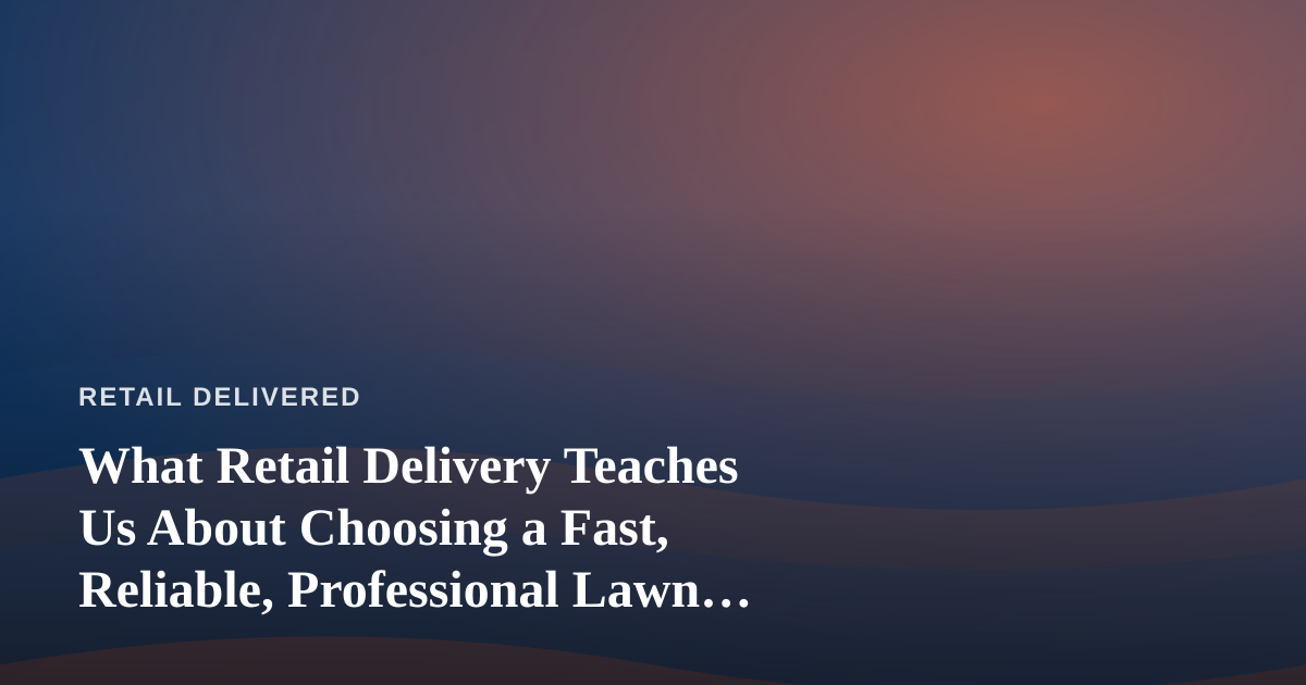 What Retail Delivery Teaches Us About Choosing a Fast, Reliable, Professional Lawn Care Company