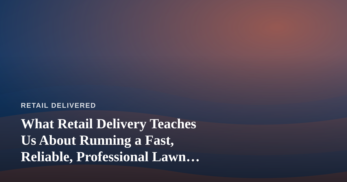 What Retail Delivery Teaches Us About Running a Fast, Reliable, Professional Lawn Care Company